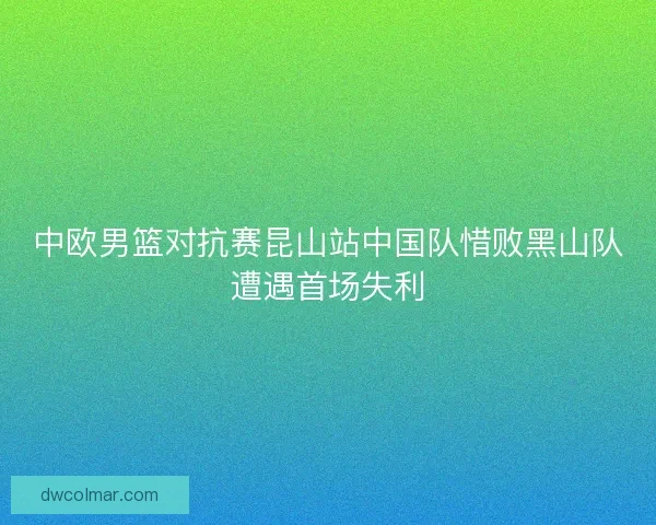 中欧男篮对抗赛昆山站中国队惜败黑山队遭遇首场失利